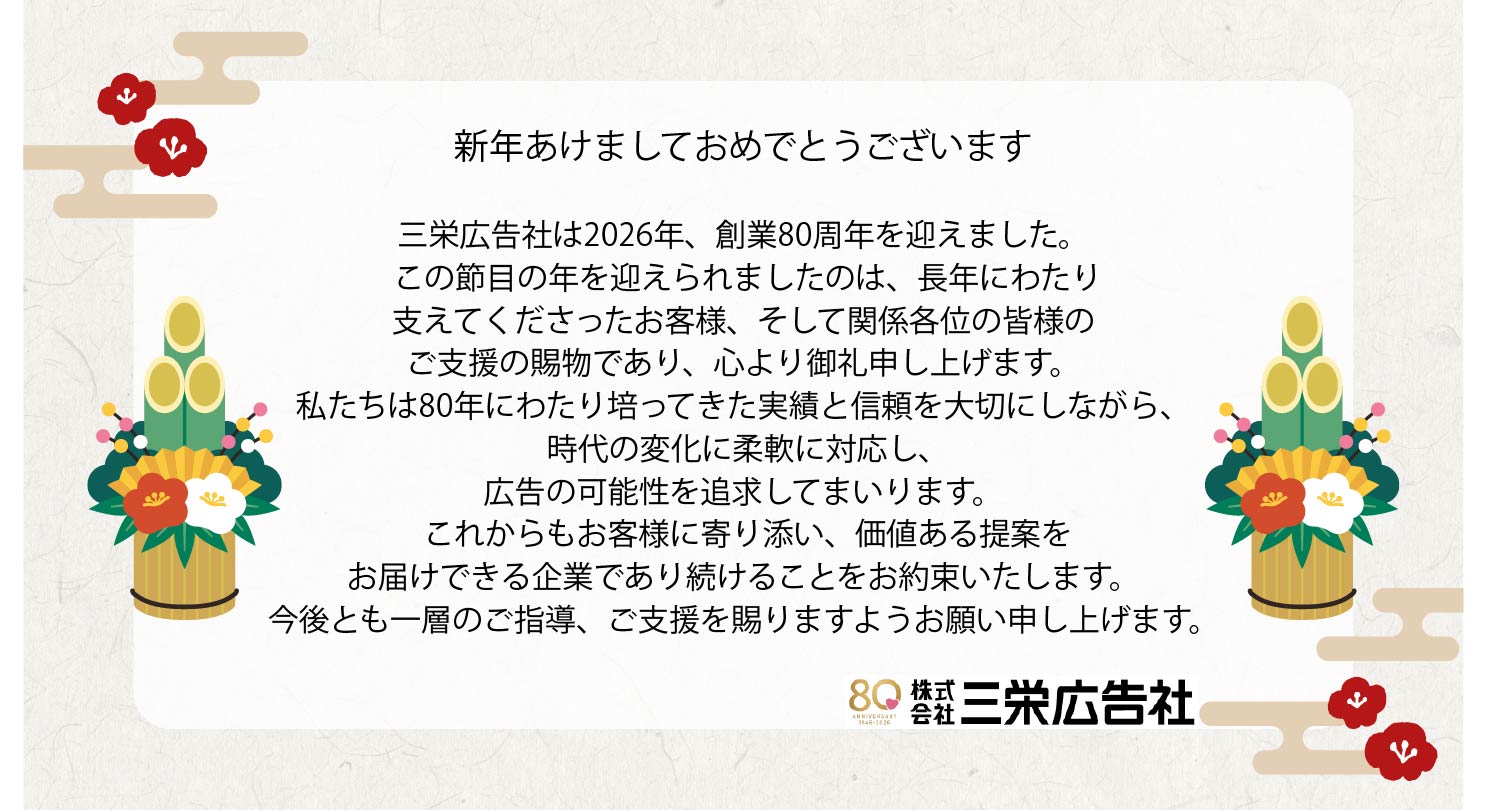新年あけましておめでとうございます。 三栄広告社は創業80周年を迎えました。 この節目の年を迎えられましたのは、長年にわたり 支えてくださったお客様、関係各位の皆様の ご支援の賜物であり、心より御礼申し上げます。 これからもお客様に寄り添い、価値ある提案を お届けできる企業であり続けることをお約束いたします。 今後度も一層のご指導、ご支援を賜りますよう お願い申し上げます。 　　　　　　　　　　　　　株式会社三栄広告社